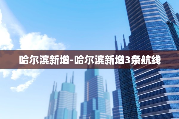 哈尔滨新增-哈尔滨新增3条航线