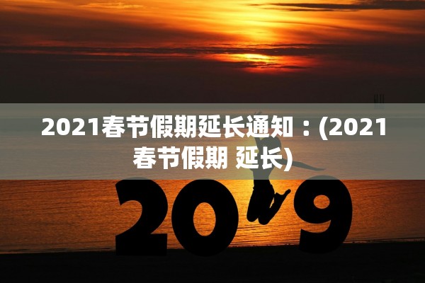 2021春节假期延长通知︰(2021春节假期 延长)