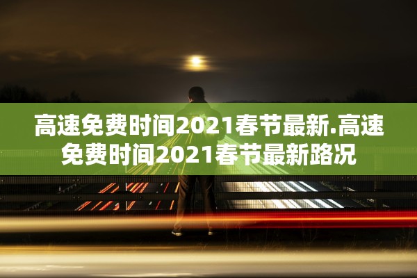 高速免费时间2021春节最新.高速免费时间2021春节最新路况