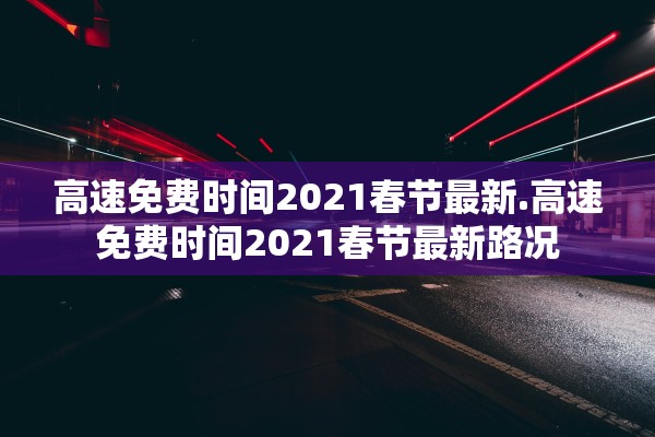 高速免费时间2021春节最新.高速免费时间2021春节最新路况