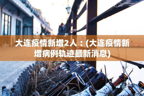 大连疫情新增2人︰(大连疫情新增病例轨迹最新消息)