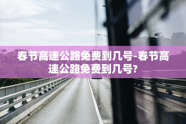 春节高速公路免费到几号-春节高速公路免费到几号? 春节高速公路免费到几号-春节高速公路免费到几号?