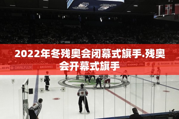 2022年冬残奥会闭幕式旗手.残奥会开幕式旗手