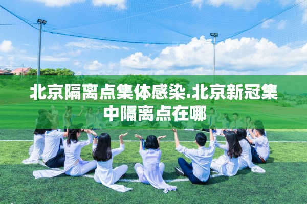 北京隔离点集体感染.北京新冠集中隔离点在哪 北京隔离点集体感染.北京新冠集中隔离点在哪