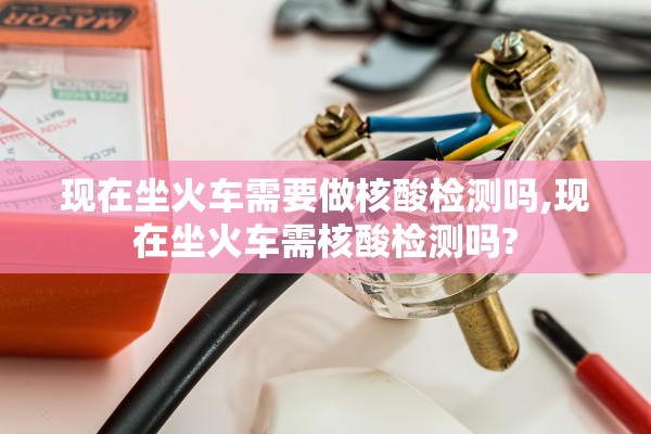 现在坐火车需要做核酸检测吗,现在坐火车需核酸检测吗?