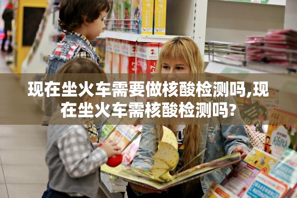 现在坐火车需要做核酸检测吗,现在坐火车需核酸检测吗?