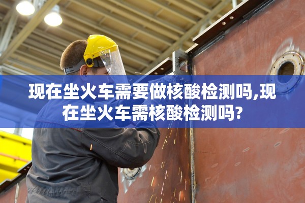 现在坐火车需要做核酸检测吗,现在坐火车需核酸检测吗?