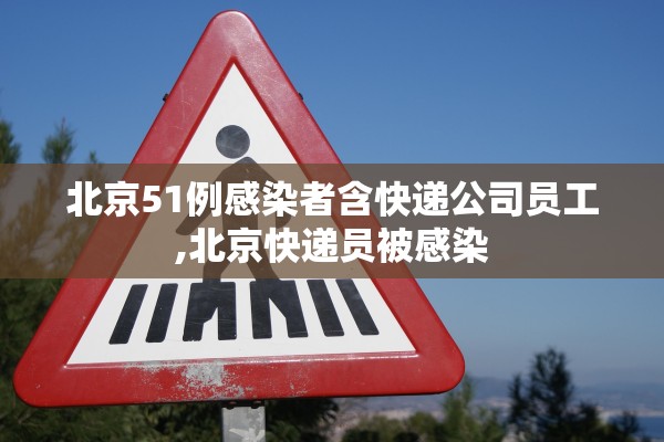 北京51例感染者含快递公司员工,北京快递员被感染