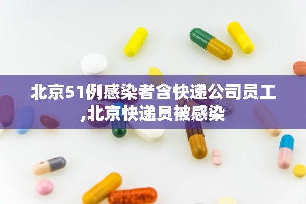 北京51例感染者含快递公司员工,北京快递员被感染