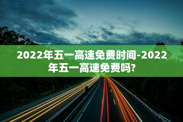2022年五一高速免费时间-2022年五一高速免费吗?