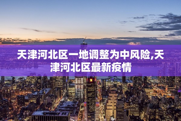 天津河北区一地调整为中风险,天津河北区最新疫情
