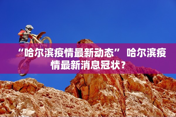 “哈尔滨疫情最新动态	” 哈尔滨疫情最新消息冠状？