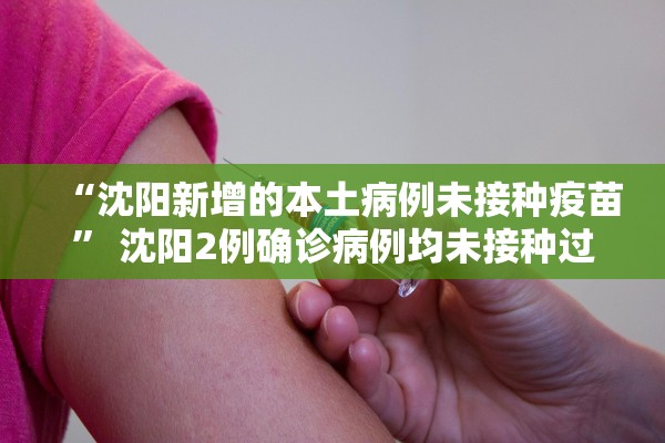 “沈阳新增的本土病例未接种疫苗” 沈阳2例确诊病例均未接种过新冠病毒疫苗？