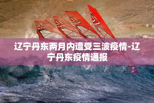 辽宁丹东两月内遭受三波疫情-辽宁丹东疫情通报