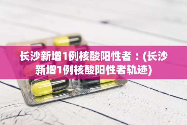 长沙新增1例核酸阳性者︰(长沙新增1例核酸阳性者轨迹)