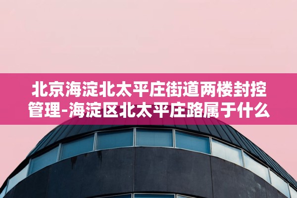 北京海淀北太平庄街道两楼封控管理-海淀区北太平庄路属于什么街道