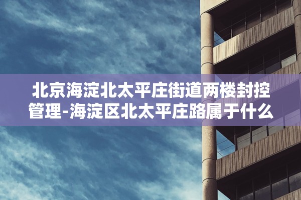 北京海淀北太平庄街道两楼封控管理-海淀区北太平庄路属于什么街道