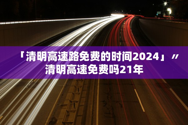 「清明高速路免费的时间2024」〃清明高速免费吗21年