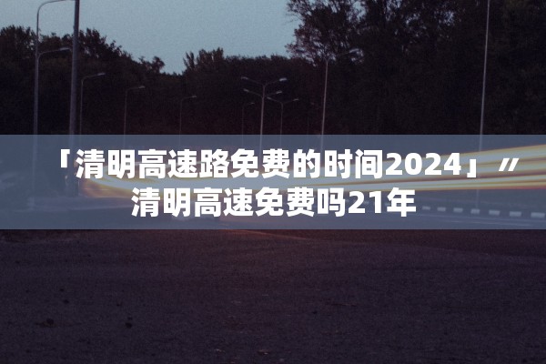 「清明高速路免费的时间2024」〃清明高速免费吗21年