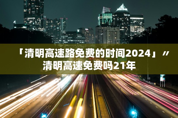 「清明高速路免费的时间2024」〃清明高速免费吗21年