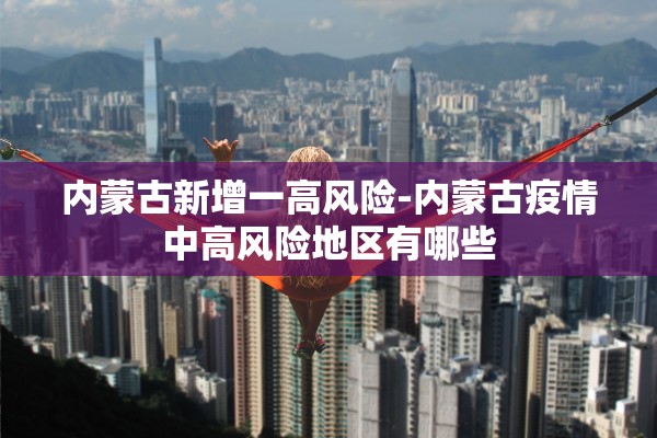 内蒙古新增一高风险-内蒙古疫情中高风险地区有哪些