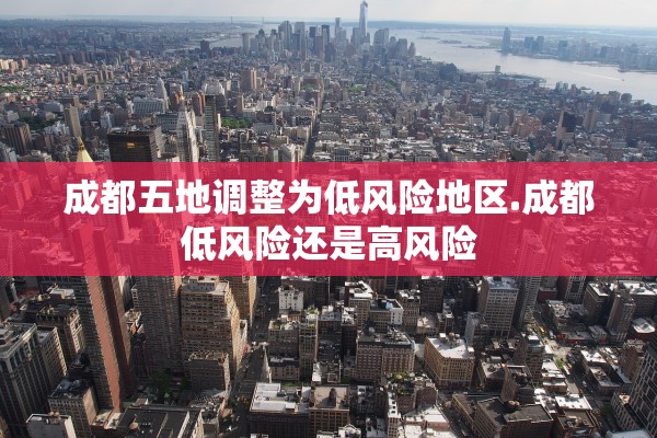 成都五地调整为低风险地区.成都低风险还是高风险