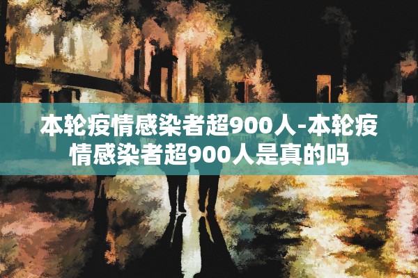 本轮疫情感染者超900人-本轮疫情感染者超900人是真的吗