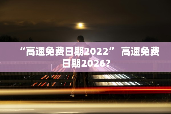 “高速免费日期2022” 高速免费日期2026？