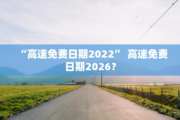 “高速免费日期2022” 高速免费日期2026？