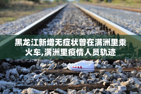 黑龙江新增无症状曾在满洲里乘火车,满洲里疫情人员轨迹