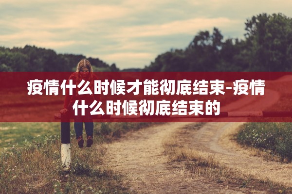 疫情什么时候才能彻底结束-疫情什么时候彻底结束的