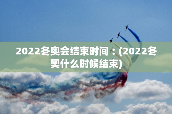 2022冬奥会结束时间︰(2022冬奥什么时候结束)