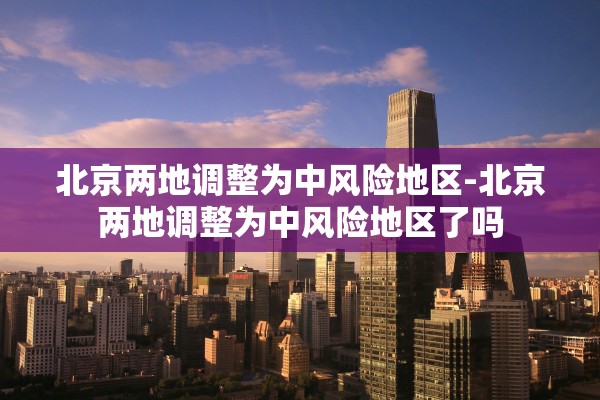 北京两地调整为中风险地区-北京两地调整为中风险地区了吗 北京两地调整为中风险地区-北京两地调整为中风险地区了吗