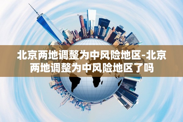北京两地调整为中风险地区-北京两地调整为中风险地区了吗 北京两地调整为中风险地区-北京两地调整为中风险地区了吗