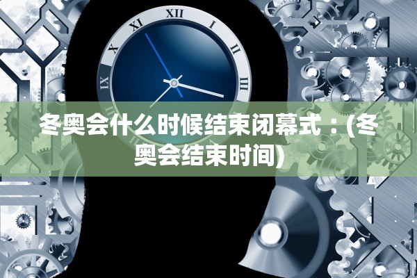 冬奥会什么时候结束闭幕式︰(冬奥会结束时间)