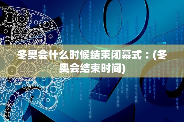 冬奥会什么时候结束闭幕式︰(冬奥会结束时间)