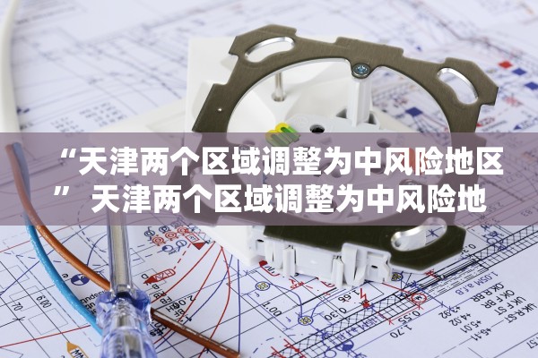 “天津两个区域调整为中风险地区” 天津两个区域调整为中风险地区了吗？