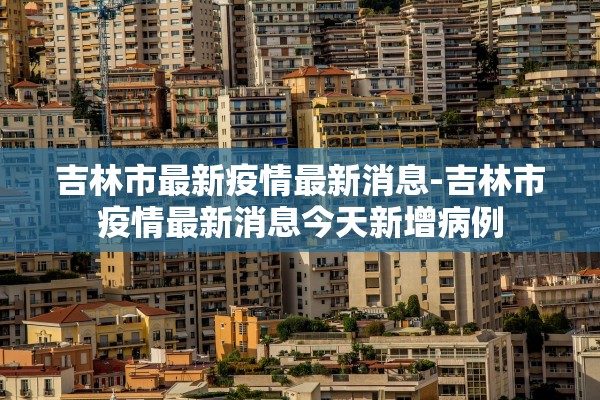 吉林市最新疫情最新消息-吉林市疫情最新消息今天新增病例