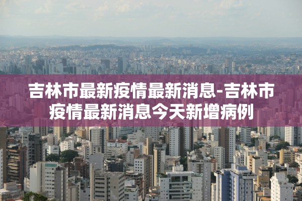 吉林市最新疫情最新消息-吉林市疫情最新消息今天新增病例