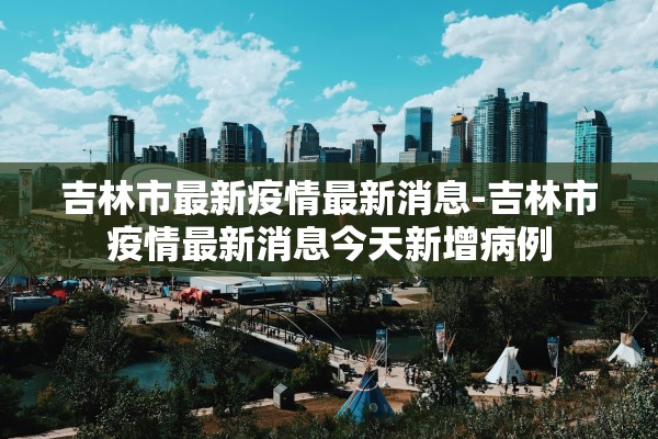 吉林市最新疫情最新消息-吉林市疫情最新消息今天新增病例