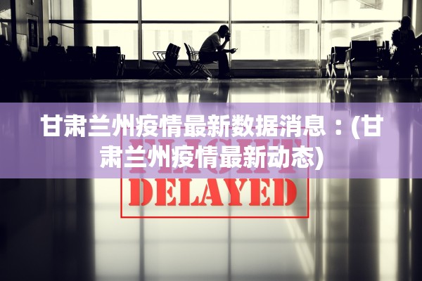 甘肃兰州疫情最新数据消息︰(甘肃兰州疫情最新动态)