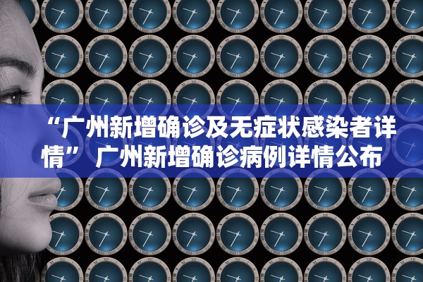 “广州新增确诊及无症状感染者详情” 广州新增确诊病例详情公布？