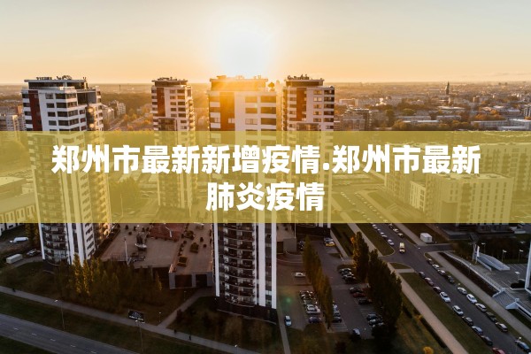郑州市最新新增疫情.郑州市最新肺炎疫情
