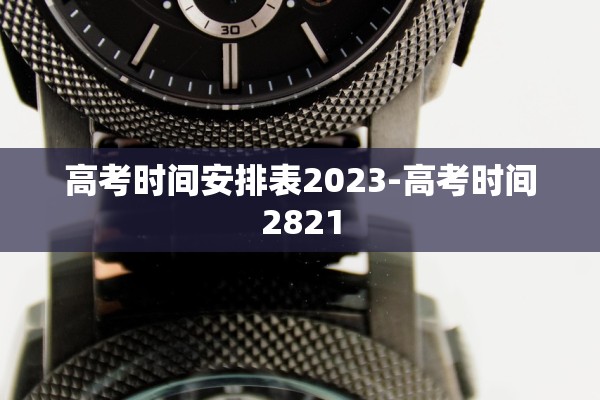 高考时间安排表2023-高考时间2821 高考时间安排表2023-高考时间2821