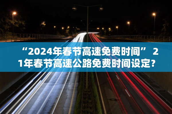 “2024年春节高速免费时间	” 21年春节高速公路免费时间设定？