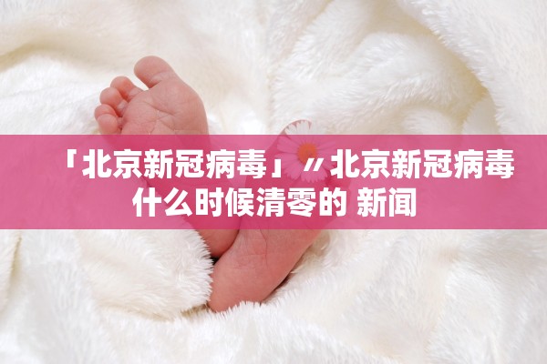 「北京新冠病毒」〃北京新冠病毒什么时候清零的 新闻