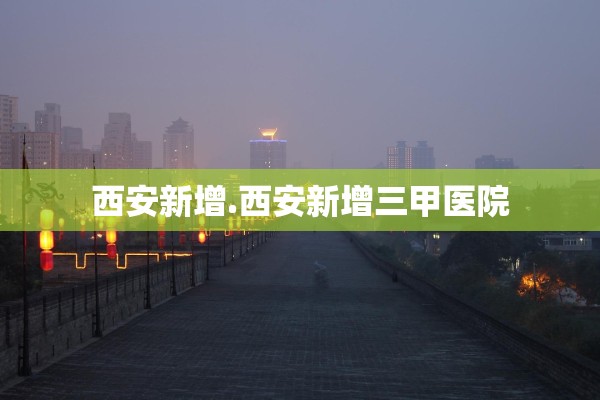 西安新增.西安新增三甲医院