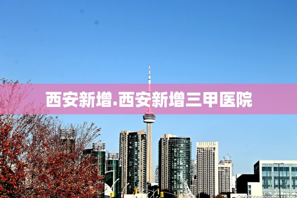 西安新增.西安新增三甲医院