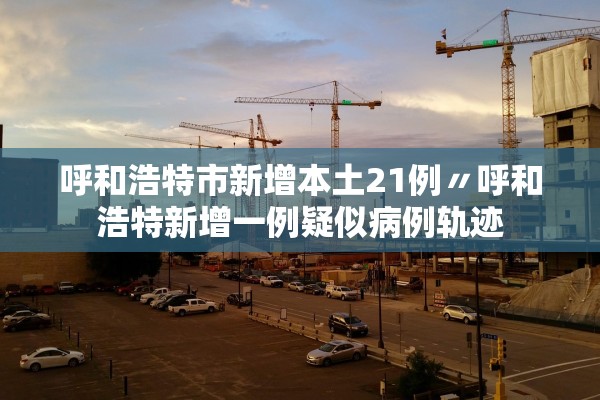 呼和浩特市新增本土21例〃呼和浩特新增一例疑似病例轨迹