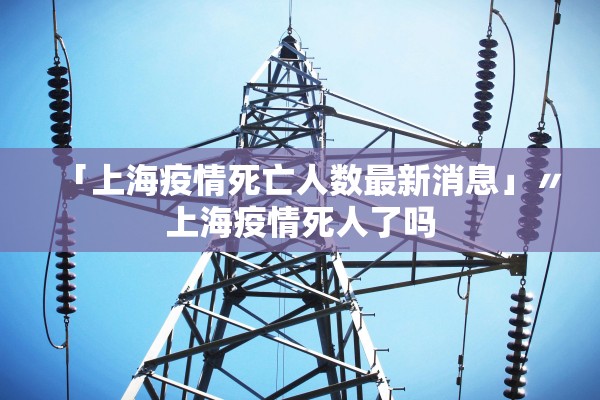 「上海疫情死亡人数最新消息」〃上海疫情死人了吗